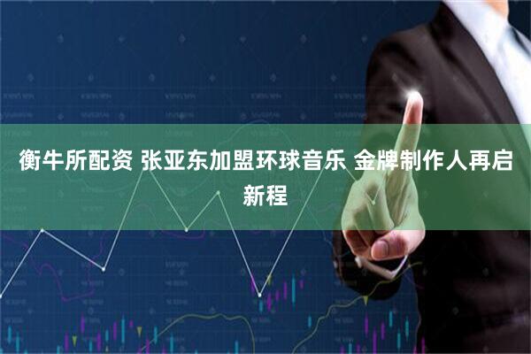 衡牛所配资 张亚东加盟环球音乐 金牌制作人再启新程