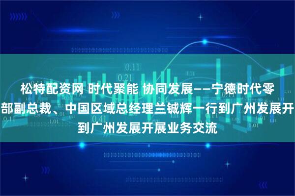 松特配资网 时代聚能 协同发展——宁德时代零碳能源事业部副总裁、中国区域总经理兰铖辉一行到广州发展开展业务交流