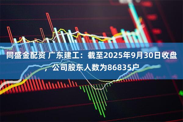 同盛金配资 广东建工：截至2025年9月30日收盘，公司股东人数为86835户