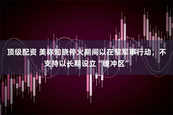 顶级配资 美称知晓停火期间以在黎军事行动，不支持以长期设立“缓冲区”